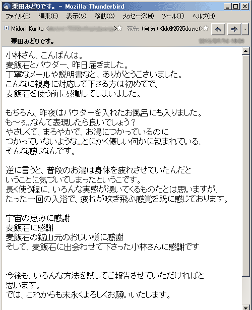 小林さん、こんばんは。麦飯石とパウダー、昨日届きました。丁寧なメールや説明書など、ありがとうございました。こんなに親身に対応して下さる方は初めてで、麦飯石を使う前に感動してしまいました。 もちろん、昨夜はパウダーを入れたお風呂にも入りました。も～ぅ…なんて表現したら良いでしょう？やさしくて、まろやかで、お湯につかっているのにつかっていないような…とにかく優しい何かに包まれている、そんな感じなんです。 逆に言うと、普段のお湯は身体を疲れさせていたんだということに気づいてしまったというこです。長く使う程に、いろんな実感が湧いてくるものだとは思いますが、たった一回の入浴で、疲れが吹き飛ぶ感覚を既に感じております。宇宙の恵みに感謝麦飯石に感謝麦飯石の鉱山元のおじい様に感謝そして、麦飯石に出会わせて下さった小林さんに感謝です 今後も、いろんな方法を試してご報告させていただければと思います。では、これからも末永くよろしくお願いいたします。