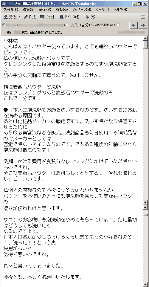 こんばんは！パウダー使っています。とても細かいパウダーでビっクリです。私の使い方は洗顔とパックです。クレンジングした後通常は泡洗顔をするのですが泡洗顔をすると肌の余分な皮脂まで奪うので、私はしません。朝は麦飯石パウダーで洗顔。夜はクレンジングのあと麦飯石パウダーで洗顔のみ。これで十分です！！●日本人は泡洗顔でお顔を洗いすぎなのです。洗いすぎはお肌を痛める原因です。あとは化粧品メーカーの戦略ですね。洗いすぎた後に保湿をさせるためにあらゆる美容液などを販売。洗顔商品も毎日使用する消耗品なのでメーカーとしては否定できないアイテムなのです。でもある程度の年齢に来たら泡洗顔は敵なのです！洗顔にかける費用を良質なクレンジングにかけていただきたいものですね。そこで麦飯石パウダーはお肌もしっとりするし、汚れも取れるしすごくいいです。私個人の感想なのでお役に立てるかわかりませんが。パウダーをお使いの方々にも泡洗顔を減らして麦飯石パウダーの凄さが伝わればと思います。サロンのお客様にも泡洗顔をやめてもらっています。ただ最初はどうしても洗いたくなるのですよね。日本人はお肌が少しつっぱるくらいまで洗うのが好きなのです。洗った！！という爽快感がないと気持ち悪いのですね。