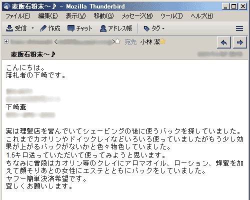 実は理髪店を営んでいてシェービングの後に使うパックを探していました。これまでカオリンやドイツクレイなどいろいろ使っていましたがもう少し効果が上がるパックがないかと色々物色していました。1.5キロ送っていただいて使ってみようと思います。ちなみに普段はカオリン等のクレイにアロマオイル、ローション、蜂蜜を加えて顔そりあとの女性にエステとともにパックをしていました。