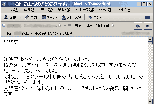 私のメール字が化けていて意味不明になってしまいすみませんでした。自分でもびっくりでした。それと、二度のメール申し訳ありません。ちゃんと届いていました。ありがとうございます。麦飯石パウダー楽しみにしています。できましたら２袋でお願いいたします。