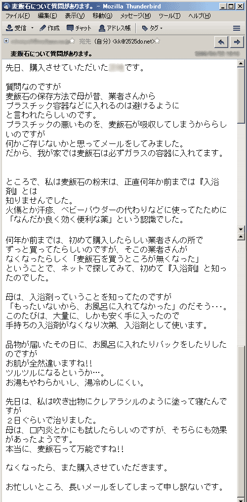 質問なのですが麦飯石の保存方法で母が昔、業者さんからプラスチック容器などに入れるのは避けるようにと言われたらしいのです。
プラスチックの悪いものを、麦飯石が吸収してしまうかららしいのですが何かご存じないかと思ってメールをしてみました。だから、我が家では麦飯石は必ずガラスの容器に入れてます。
ところで、私は麦飯石の粉末は、正直何年か前までは『入浴剤』とは知りませんでした。火傷とか汗疹、ベビーパウダーの代わりなどに使ってたために「なんだか良く効く便利な薬」という認識でした。
何年か前までは、初めて購入したらしい業者さんの所でずっと買ってたらしいのですが、そこの業者さんがなくなったらしく「麦飯石を買うところが無くなった」ということで、ネットで探してみて、初めて『入浴剤』と知ったのでした。
母は、入浴剤っていうことを知ってたのですが「もったいないから、お風呂に入れてなかった」のだそう･･･。このたびは、大量に、しかも安く手に入ったので手持ちの入浴剤がなくなり次第、入浴剤として使います。
品物が届いたその日に、お風呂に入れたりパックをしたりしたのですがお肌が全然違いますね!!ツルツルになるというか…。お湯もやわらかいし、湯冷めしにくい。
先日は、私は吹き出物にクレアラシルのように塗って寝たんですが２日ぐらいで治りました。母は、口内炎とかにも試したらしいのですが、そちらにも効果があったようです。本当に、麦飯石って万能ですね!!
なくなったら、また購入させていただきます。