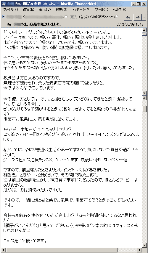 前にも申し上げたようにうちの上の娘がひどいアトピーでした。アトピーは痒いので、掻いて悪化、掻いて悪化の繰り返しになります。まだ４さいですので、「掻くな！」といっても、掻いてしまいますし、その場では辞めても、寝てる間に無意識に掻いてしまいます。そこで、小林様の麦飯石を発見し試してみました。体に悪いものでない、安いからだめでもあきらめがつく、子どもがだめなら嫁か私が使えばいいと思い、試しに少し購入してみました。お風呂は毎日入るものですので、無理せず続けられ、余った麦飯石で嫁の顔にも塗ったりと、今ではみんなで使っています。今の使い方としては、ちょっと掻きむしってひどくなってきたときに「泥塗ってやって」という具合に、きつくなりそうな予感がするときに（長年つきあってると悪化の予兆がわかります）麦飯石お風呂にし、泥を患部に塗ってます。もちろん、麦飯石だけではありませんが、塗り薬やアトピー用の包帯などを巻いてやれば、２〜３日でよくなるようになりました。私としては、やはり普通の生活が第一ですので、気にしないで毎日が過ごせるように、少しづつ色んな治療を少なくしていってます。最後は何もしないのが一番。ですので、前回頼んだときより少しインターバルがあきました。相当悪いときが１〜２歳くらいで、その間に弟が生まれ、
彼は前回の教訓を生かし、神経質に事前に対処したので、ほとんどアトピーはありません。肌が弱いのは遺伝みたいですが。ですので、一緒に嫁と姉と弟でお風呂で、麦飯石を使うときは塗ってるみたいです。今後も麦飯石を使わせていただきますが、ちょっと期間があいてるなと思われたら、「調子がいいんだな」と思ってください。（小林様のビジネス的にはマイナスかもしれませんが…）こんな感じで使ってます。