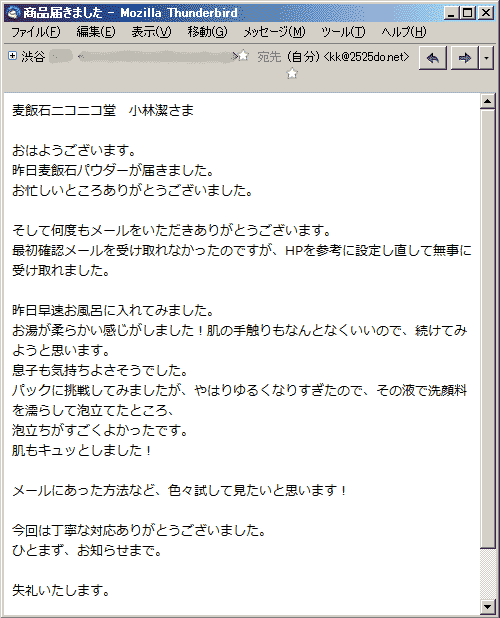 昨日麦飯石パウダーが届きました。お忙しいところありがとうございました。 そして何度もメールをいただきありがとうございます。最初確認メールを受け取れなかったのですが、HPを参考に設定し直して無事に受け取れました。昨日早速お風呂に入れてみました。お湯が柔らかい感じがしました！肌の手触りもなんとなくいいので、続けてみようと思います。息子も気持ちよさそうでした。パックに挑戦してみましたが、やはりゆるくなりすぎたので、その液で洗顔料を濡らして泡立てたところ、泡立ちがすごくよかったです。肌もキュッとしました！ メールにあった方法など、色々試して見たいと思います！今回は丁寧な対応ありがとうございました。