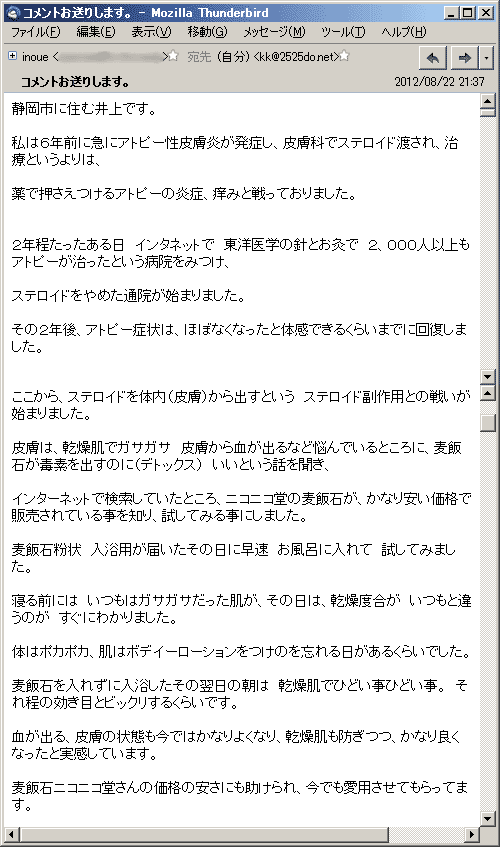 私は６年前に急にアトピー性皮膚炎が発症し、皮膚科でステロイド渡され、治療というよりは、薬で押さえつけるアトピーの炎症、痒みと戦っておりました。２年程たったある日　インタネットで　東洋医学の針とお灸で２，０００人以上もアトピーが治ったという病院をみつけ、ステロイドをやめて通院が始まりました。その２年後、アトピー症状は、ほぼなくなったと体感できるくらいまでに回復しました。ここから、ステロイドを体内（皮膚）から出すという　ステロイド副作用との戦いが始まりました。皮膚は、乾燥肌でガサガサ　皮膚から血が出るなど悩んでいるところに、麦飯石が毒素を出すのに（デトックス）　いいという話を聞き、インターネットで検索していたところ、ニコニコ堂の麦飯石が、かなり安い価格で販売されている事を知り、試してみる事にしました。麦飯石粉状　入浴用が届いたその日に早速　お風呂に入れて　試してみました。
寝る前には　いつもはガサガサだった肌が、その日は、乾燥度合が　いつもと違うのが　すぐにわかりました。体はポカポカ、肌はボデイーローションをつけのを忘れる日があるくらいでした。麦飯石を入れずに入浴したその翌日の朝は　乾燥肌でひどい事ひどい事。それ程の効き目とビックリするくらいです。血が出る、皮膚の状態も今ではかなりよくなり、乾燥肌も防ぎつつ、かなり良くなったと実感しています。麦飯石ニコニコ堂さんの価格の安さにも助けられ、今でも愛用させてもらってます。