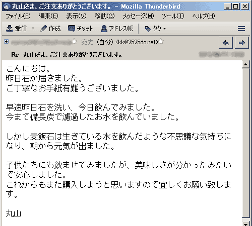 昨日石が届きました。ご丁寧なお手紙有難うございました。早速昨日石を洗い、今日飲んでみました。今まで備長炭で濾過したお水を飲んでいました。しかし麦飯石は生きている水を飲んだような不思議な気持ちになり、朝から元気が出ました。子供たちにも飲ませてみましたが、美味しさが分かったみたいで安心しました。これからもまた購入しようと思いますので宜しくお願い致します。