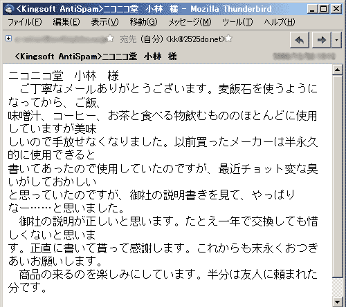 ニコニコ堂　小林　様　ご丁寧なメールありがとうございます。麦飯石を使うようになってから、ご飯、味噌汁、コーヒー、お茶と食べる物飲むもののほとんどに使用していますが美味しいので手放せなくなりました。以前買ったメーカーは半永久的に使用できると書いてあったので使用していたのですが、最近チョット変な臭いがしておかしいと思っていたのですが、御社の説明書きを見て、やっぱりなー……と思いました。　御社の説明が正しいと思います。たとえ一年で交換しても惜しくないと思います。正直に書いて貰って感謝します。これからも末永くおつきあいお願いします。半分は友人に頼まれた分です。