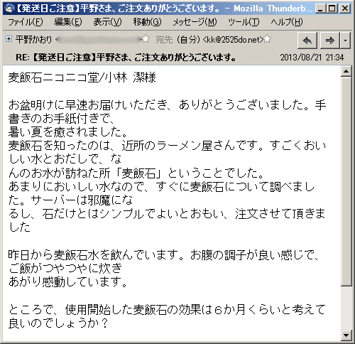 お盆明けに早速お届けいただき、ありがとうございました。手書きのお手紙付きで、暑い夏を癒されました。麦飯石を知ったのは、近所のラーメン屋さんです。すごくおいしい水とおだしで、なんのお水が訪ねた所「麦飯石」ということでした。あまりにおいしい水なので、すぐに麦飯石について調べました。サーバーは邪魔になるし、石だけとはシンプルでよいとおもい、注文させて頂きました。昨日から麦飯石水を飲んでいます。お腹の調子が良い感じで、ご飯がつやつやに炊きあがり感動しています。ところで、使用開始した麦飯石の効果は６か月くらいと考えて良いのでしょうか？
